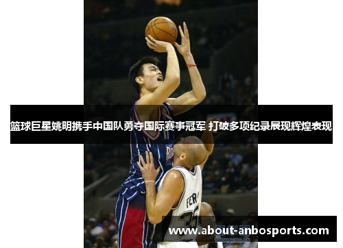 篮球巨星姚明携手中国队勇夺国际赛事冠军 打破多项纪录展现辉煌表现