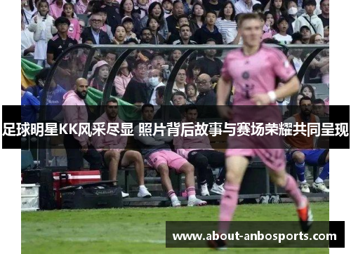 足球明星KK风采尽显 照片背后故事与赛场荣耀共同呈现