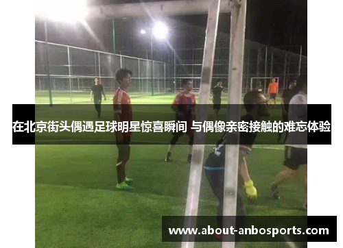 在北京街头偶遇足球明星惊喜瞬间 与偶像亲密接触的难忘体验 在北京街头偶遇足球明星惊喜瞬间 与偶像亲密接触的难忘体验
