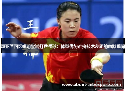 邓亚萍回忆姚明尝试打乒乓球：体型优势难掩技术差距的幽默瞬间