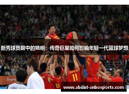 新秀球员眼中的姚明：传奇巨星如何影响年轻一代篮球梦想