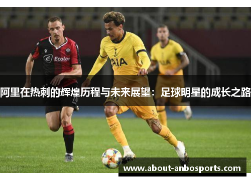 阿里在热刺的辉煌历程与未来展望：足球明星的成长之路