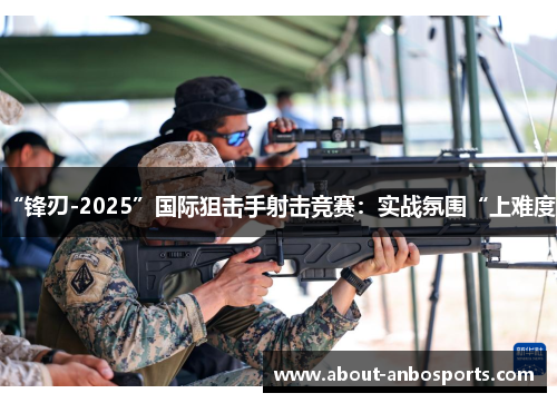 “锋刃-2025”国际狙击手射击竞赛：实战氛围“上难度”